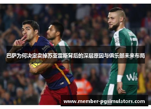 巴萨为何决定卖掉苏亚雷斯背后的深层原因与俱乐部未来布局