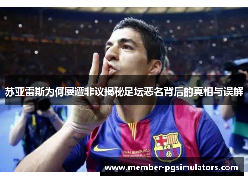 苏亚雷斯为何屡遭非议揭秘足坛恶名背后的真相与误解