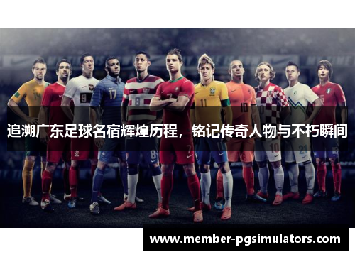 追溯广东足球名宿辉煌历程,铭记传奇人物与不朽瞬间 追溯广东足球名宿辉煌历程,铭记传奇人物与不朽瞬间