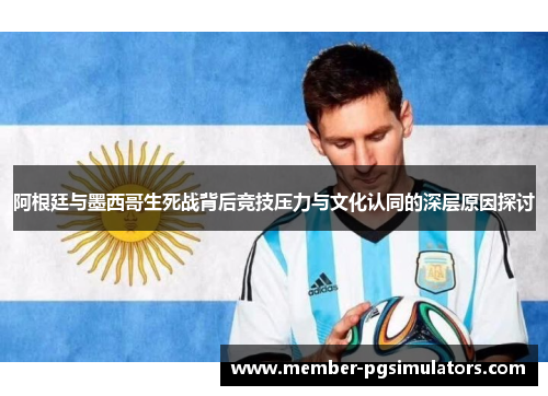 阿根廷与墨西哥生死战背后竞技压力与文化认同的深层原因探讨 阿根廷与墨西哥生死战背后竞技压力与文化认同的深层原因探讨
