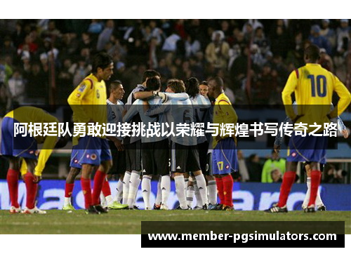 阿根廷队勇敢迎接挑战以荣耀与辉煌书写传奇之路